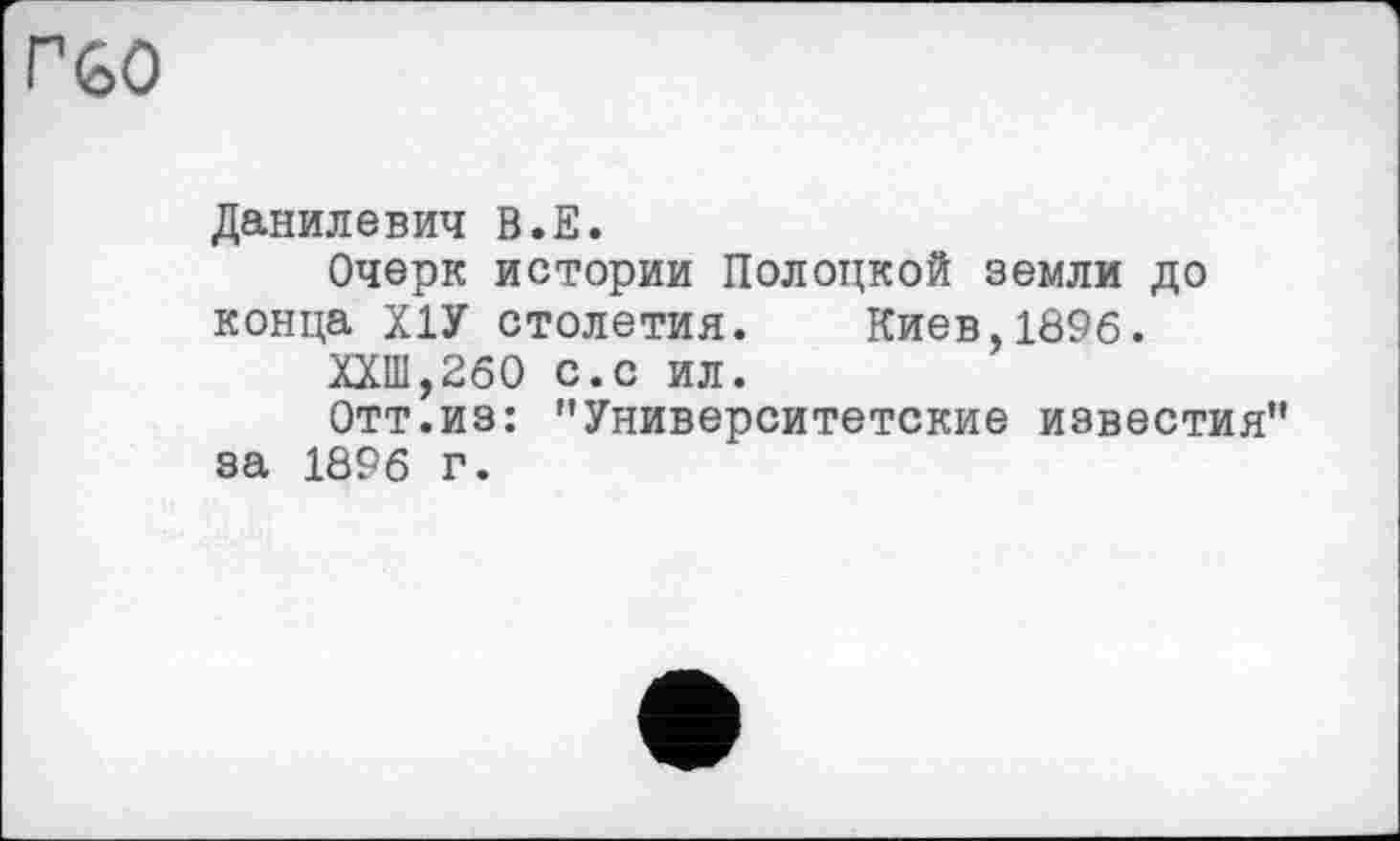 ﻿г GO
Данилевич В.Е.
Очерк истории Полоцкой земли до конца Х1У столетия. Киев,1896.
ХХШ,260 с.с ил.
Отт.из: "Университетские известия" за 1896 г.